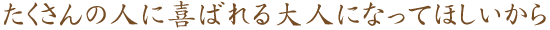 たくさんの人に喜ばれる大人になってほしいから