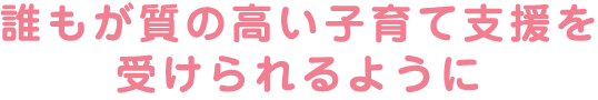 誰もが質の高い子育て支援を受けられるように